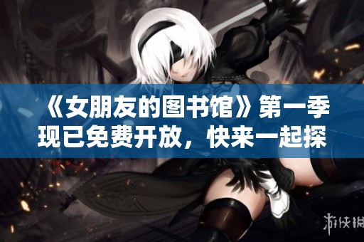 《女朋友的图书馆》第一季现已免费开放，快来一起探索吧！