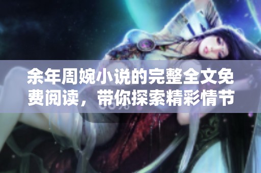 余年周婉小说的完整全文免费阅读，带你探索精彩情节与人物关系