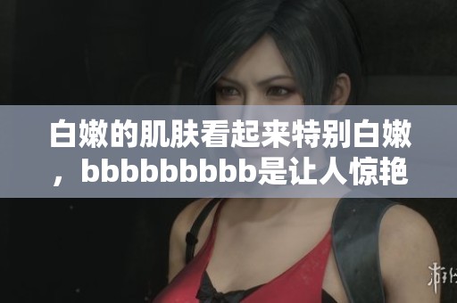 白嫩的肌肤看起来特别白嫩，bbbbbbbbb是让人惊艳的象征