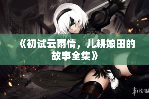 《初试云雨情，儿耕娘田的故事全集》