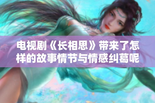 电视剧《长相思》带来了怎样的故事情节与情感纠葛呢 让我们一起走进这个精彩的世界