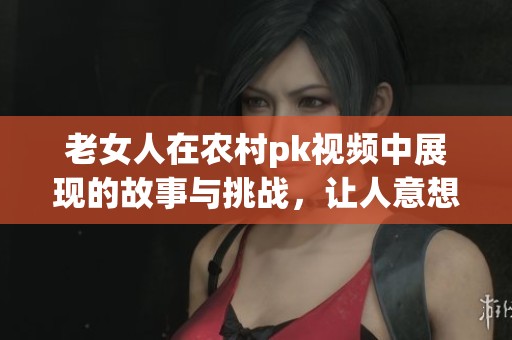 老女人在农村pk视频中展现的故事与挑战，让人意想不到