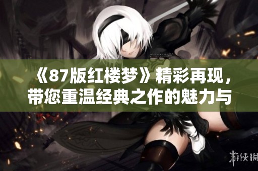 《87版红楼梦》精彩再现，带您重温经典之作的魅力与情感