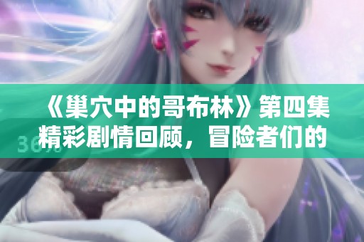 《巢穴中的哥布林》第四集精彩剧情回顾，冒险者们的挑战与机遇