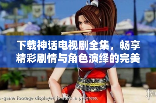 下载神话电视剧全集，畅享精彩剧情与角色演绎的完美结合
