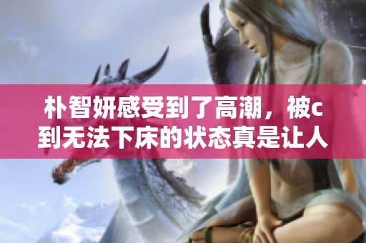 朴智妍感受到了高潮，被c到无法下床的状态真是让人惊讶
