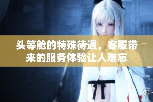 头等舱的特殊待遇，客服带来的服务体验让人难忘