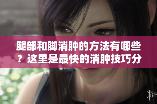 腿部和脚消肿的方法有哪些？这里是最快的消肿技巧分享！