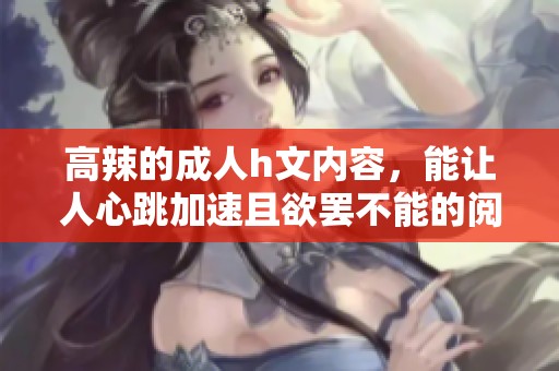 高辣的**h文内容，能让人心跳加速且欲罢不能的阅读体验