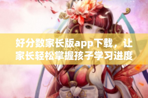 好分数家长版app下载，让家长轻松掌握孩子学习进度与成绩信息
