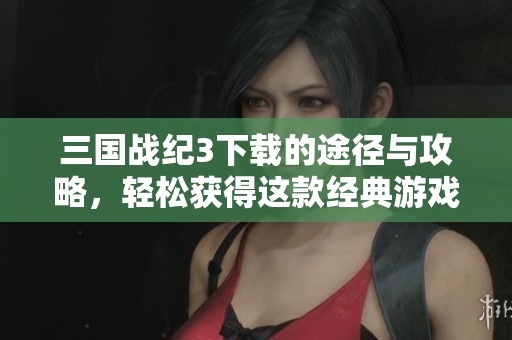 三国战纪3下载的途径与攻略，轻松获得这款经典游戏的秘籍分享