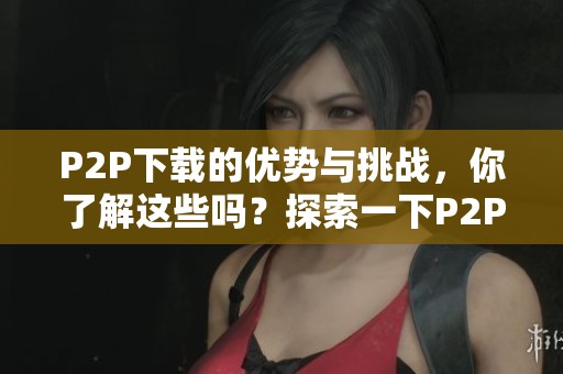 P2P下载的优势与挑战，你了解这些吗？探索一下P2P下载的实际应用。