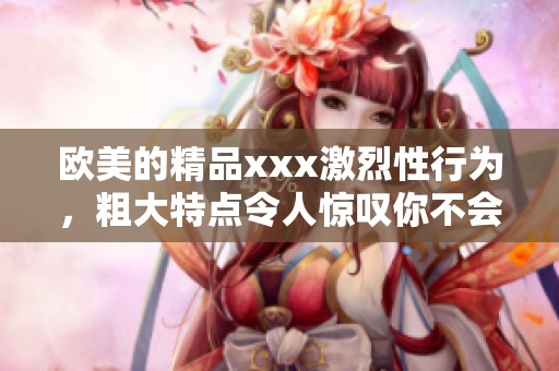 欧美的精品xxx激烈性行为，粗大特点令人惊叹你不会想错过