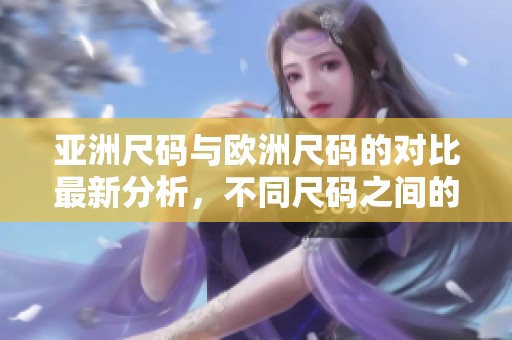 亚洲尺码与欧洲尺码的对比最新分析，不同尺码之间的区别与选择建议