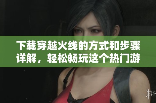 下载穿越火线的方式和步骤详解，轻松畅玩这个热门游戏