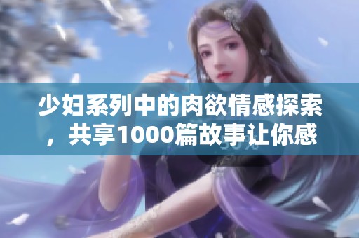 少妇系列中的肉欲情感探索，共享1000篇故事让你感受不同的魅力