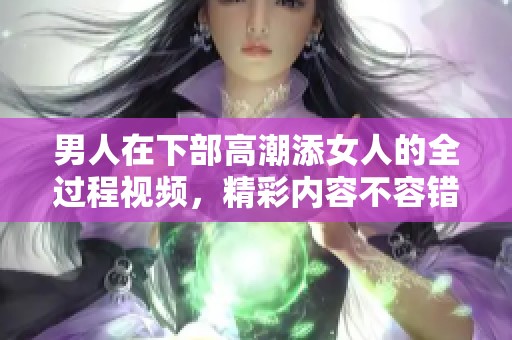 男人在下部高潮添女人的全过程视频，精彩内容不容错过