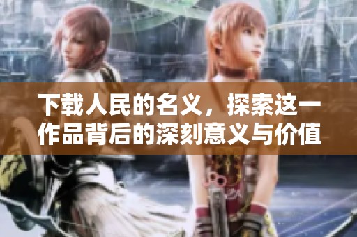 下载人民的名义，探索这一作品背后的深刻意义与价值