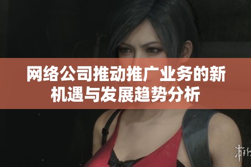 网络公司推动推广业务的新机遇与发展趋势分析