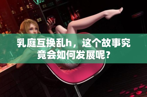 乳庭互换乱h，这个故事究竟会如何发展呢？