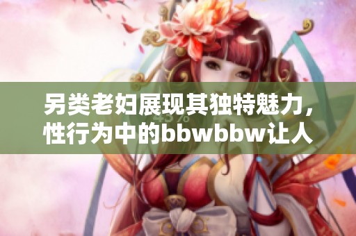 另类老妇展现其独特魅力，性行为中的bbwbbw让人惊讶不已