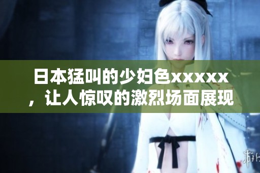 日本猛叫的少妇色xxxxx，让人惊叹的激烈场面展现无遗
