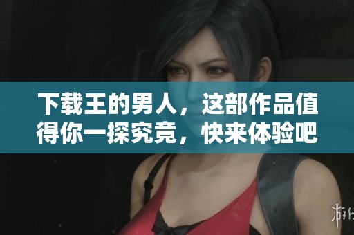下载王的男人，这部作品值得你一探究竟，快来体验吧！