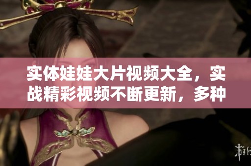 实体娃娃大片视频大全，实战精彩视频不断更新，多种选择任你观看！