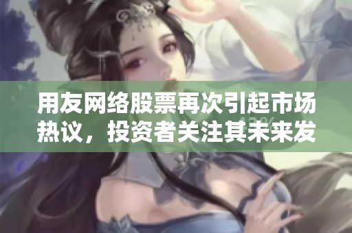用友网络股票再次引起市场热议，投资者关注其未来发展潜力