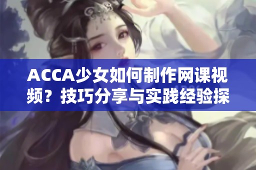 ACCA少女如何制作网课视频？技巧分享与实践经验探讨