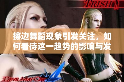 擦边舞蹈现象引发关注，如何看待这一趋势的影响与发展