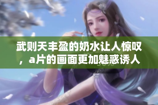 武则天丰盈的奶水让人惊叹，**的画面更加魅惑诱人