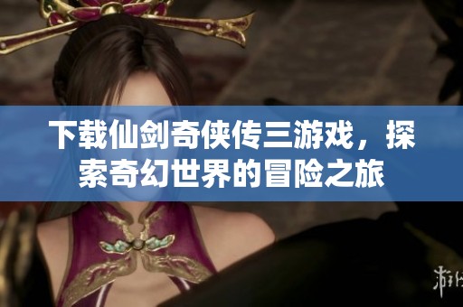 下载仙剑奇侠传三游戏，探索奇幻世界的冒险之旅