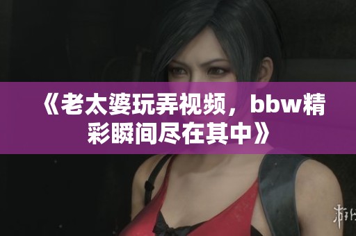 《老太婆玩弄视频，bbw精彩瞬间尽在其中》