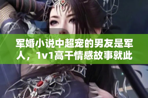 军婚小说中超宠的男友是军人，1v1高干情感故事就此展开