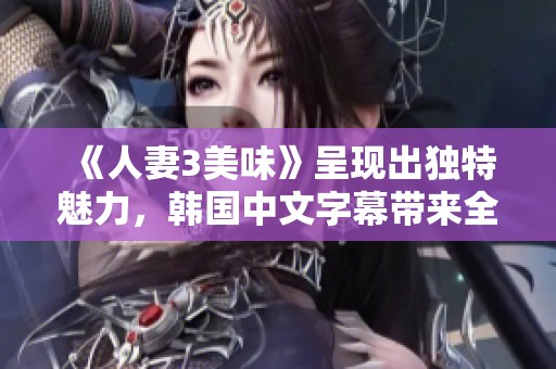 《人妻3美味》呈现出独特魅力，韩国中文字幕带来全新体验