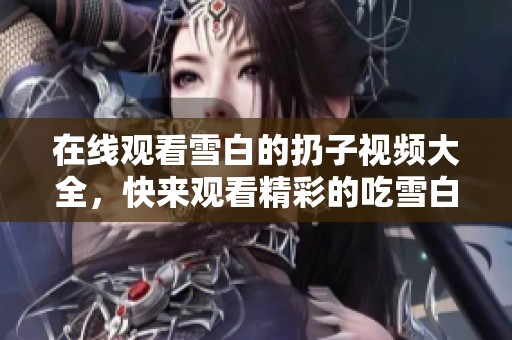 在线观看雪白的扔子视频大全，快来观看精彩的吃雪白视频内容