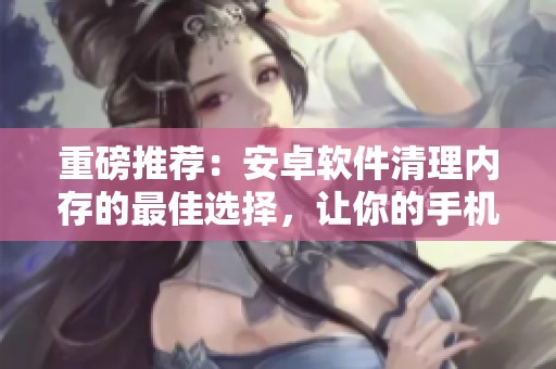 重磅推荐：安卓软件清理内存的最佳选择，让你的手机运行更流畅