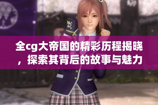 全cg大帝国的精彩历程揭晓，探索其背后的故事与魅力