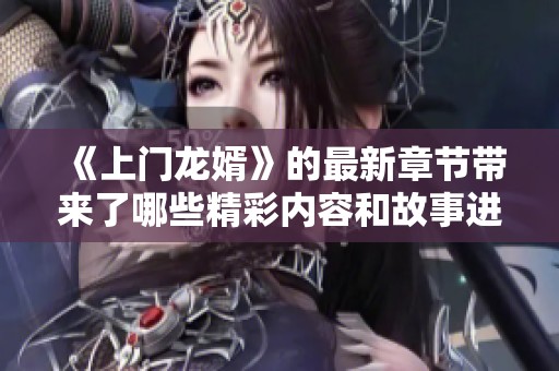 《上门龙婿》的最新章节带来了哪些精彩内容和故事进展呢？