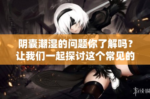 阴囊潮湿的问题你了解吗？让我们一起探讨这个常见的困扰。