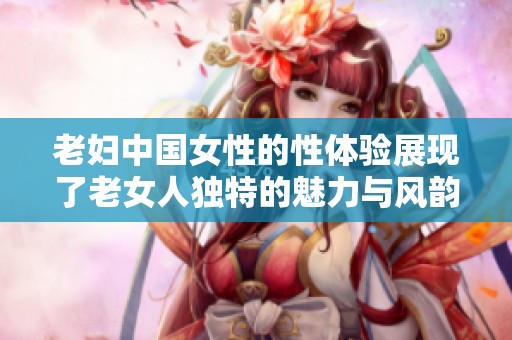 老妇中国女性的性体验展现了老女人独特的魅力与风韵