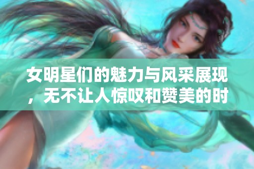 女明星们的魅力与风采展现，无不让人惊叹和赞美的时刻