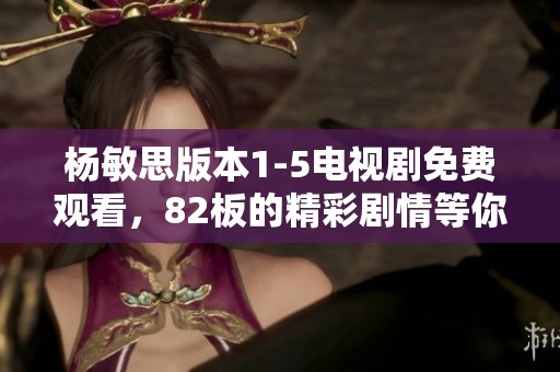 杨敏思版本1-5电视剧免费观看，82板的精彩剧情等你来欣赏和体验