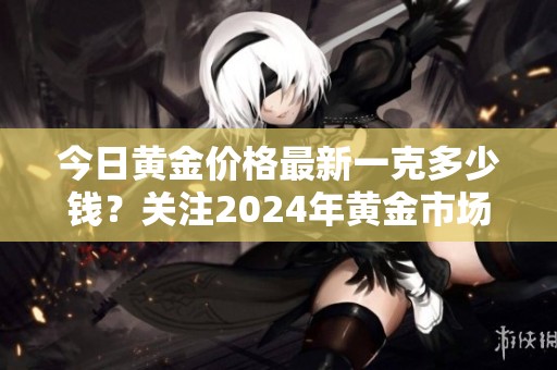 今日黄金价格最新一克多少钱？关注2024年黄金市场动向!