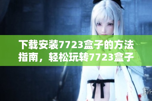 下载安装7723盒子的方法指南，轻松玩转7723盒子带来的精彩体验