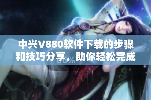 中兴V880软件下载的步骤和技巧分享，助你轻松完成下载操作
