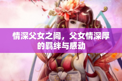 情深父女之间，父女情深厚的羁绊与感动