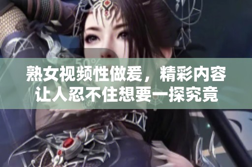 熟女视频性做爰，精彩内容让人忍不住想要一探究竟