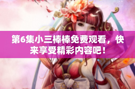 第6集小三棒棒免费观看，快来享受精彩内容吧！